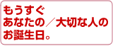 もうすぐ、あなたの／大切な人の、お誕生日。